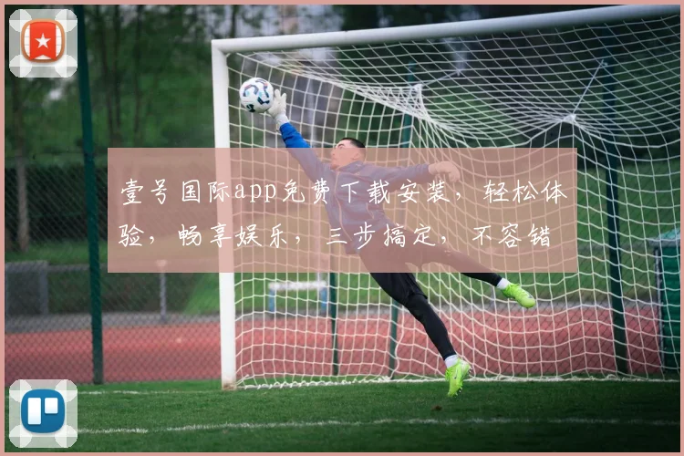 壹号国际app免费下载安装，轻松体验，畅享娱乐，三步搞定，不容错过，必下之选