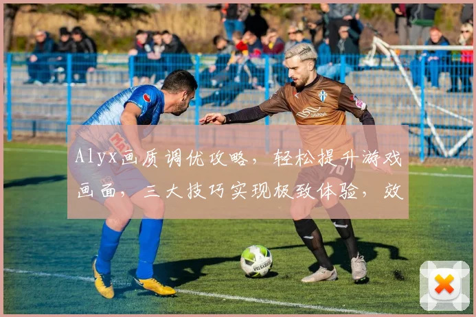 Alyx画质调优攻略，轻松提升游戏画面，三大技巧实现极致体验，效果立竿见影