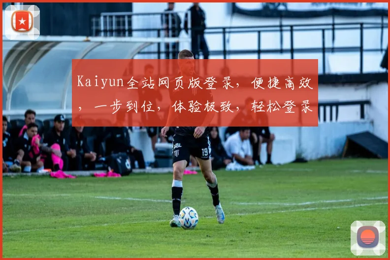 Kaiyun全站网页版登录，便捷高效，一步到位，体验极致，轻松登录两步间，畅享服务无忧